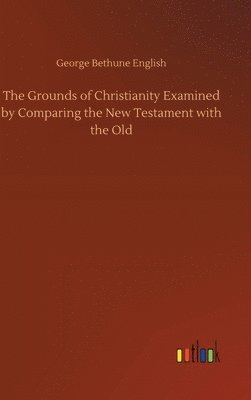 The Grounds of Christianity Examined by Comparing the New Testament with the Old 1