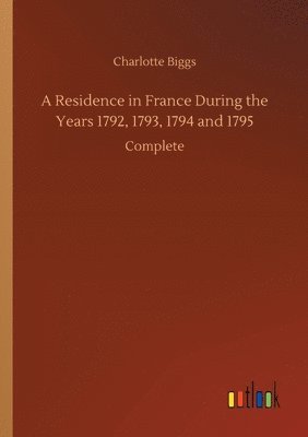 Residence in France During the Years 1792, 1793, 1794 and 1795 1