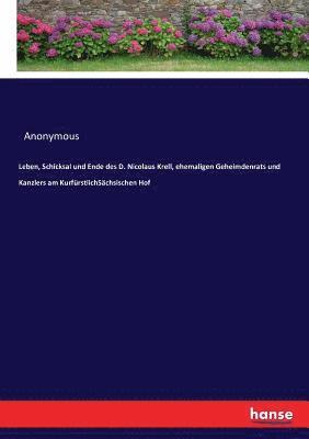 Leben, Schicksal und Ende des D. Nicolaus Krell, ehemaligen Geheimdenrats und Kanzlers am KurfrstlichSchsischen Hof 1