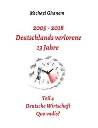 bokomslag 2005 - 2018: Deutschlands verlorene 13 Jahre: Teil 4: Deutsche Wirtschaft Quo vadis?