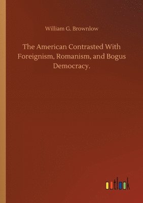 American Contrasted With Foreignism, Romanism, and Bogus Democracy.