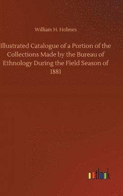 William H Holmes, William H. Holmes - Illustrated Catalogue of a Portion of the Collections Made by the Bureau of Ethnology During the Field Season of 1881, Inbunden