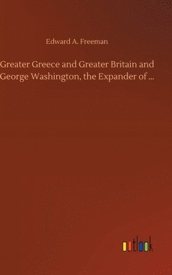 Edward a Freeman, Edward a. Freeman, Edward A. Freeman - Greater Greece and Greater Britain and George Washington, the Expander of ..., Inbunden