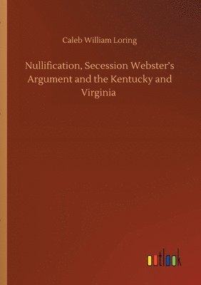 Nullification, Secession Webster's Argument and the Kentucky and Virginia