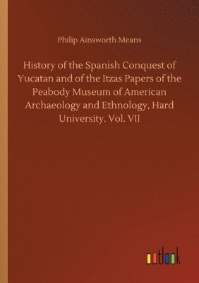 Philip Ainsworth Means - History of the Spanish Conquest of Yucatan and of the Itzas Papers of the Peabody Museum of American Archaeology and Ethnology, Hard University. Vol. VII, Häftad