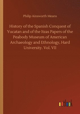 History of the Spanish Conquest of Yucatan and of the Itzas Papers of the Peabody Museum of American Archaeology and Ethnology, Hard University. Vol. VII 1