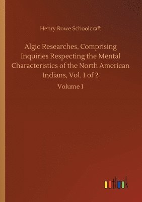 Algic Researches, Comprising Inquiries Respecting the Mental Characteristics of the North American Indians, Vol. 1 of 2 1