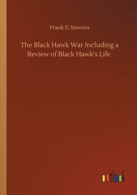Black Hawk War Including a Review of Black Hawk's Life