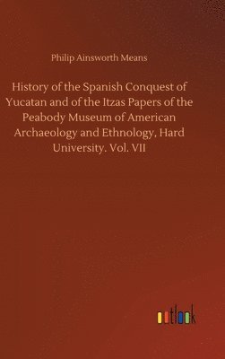 History of the Spanish Conquest of Yucatan and of the Itzas Papers of the Peabody Museum of American Archaeology and Ethnology, Hard University. Vol. VII 1