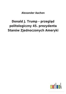 Alexander Aachen - Donald J. Trump - przegląd politologiczny 45. prezydenta Stanów Zjednoczonych Ameryki, Häftad