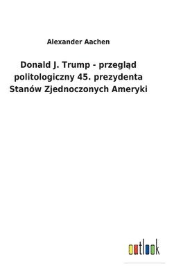 bokomslag Donald J. Trump - przegl&#261;d politologiczny 45. prezydenta Stanw Zjednoczonych Ameryki