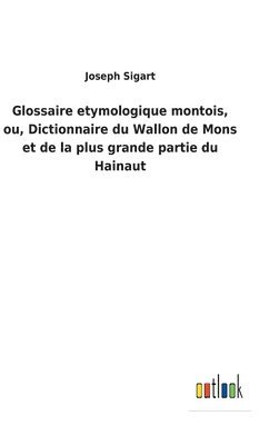 Glossaire etymologique montois, ou, Dictionnaire du Wallon de Mons et de la plus grande partie du Hainaut 1