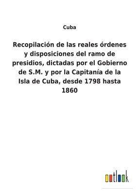 Recopilacin de las reales rdenes y disposiciones del ramo de presidios, dictadas por el Gobierno de S.M. y por la Capitana de la Isla de Cuba, desde 1798 hasta 1860 1