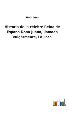 Historia de la celebre Reina de Espana Dona Juana, llamada vulgarmente, La Loca 1