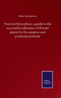 Peter Henderson - Practical floriculture; a guide to the successful cultivation of florists' plants for the amateur and professional florist, Inbunden