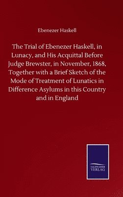 The Trial of Ebenezer Haskell, in Lunacy, and His Acquittal Before Judge Brewster, in November, 1868, Together with a Brief Sketch of the Mode of Treatment of Lunatics in Difference Asylums in this 1