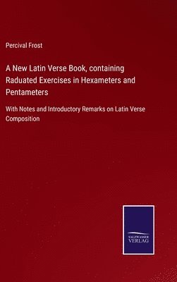 New Latin Verse Book, containing Raduated Exercises in Hexameters and Pentameters