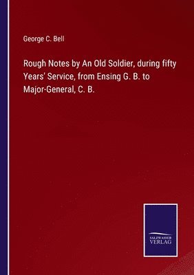 Rough Notes by An Old Soldier, during fifty Years' Service, from Ensing G. B. to Major-General, C. B. 1