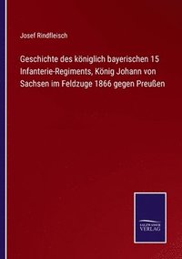 bokomslag Geschichte des koeniglich bayerischen 15 Infanterie-Regiments, Koenig Johann von Sachsen im Feldzuge 1866 gegen Preussen