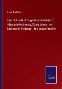 bokomslag Geschichte des königlich bayerischen 15 Infanterie-Regiments, König Johann von Sachsen im Feldzuge 1866 gegen Preußen