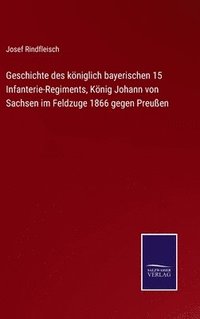 bokomslag Geschichte des kniglich bayerischen 15 Infanterie-Regiments, Knig Johann von Sachsen im Feldzuge 1866 gegen Preuen