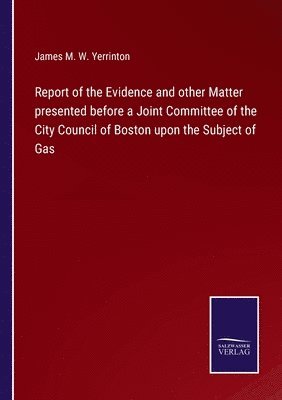 Report of the Evidence and other Matter presented before a Joint Committee of the City Council of Boston upon the Subject of Gas