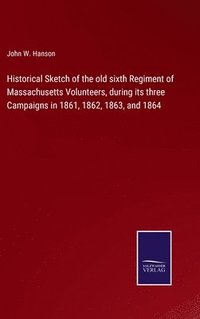 bokomslag Historical Sketch of the old sixth Regiment of Massachusetts Volunteers, during its three Campaigns in 1861, 1862, 1863, and 1864