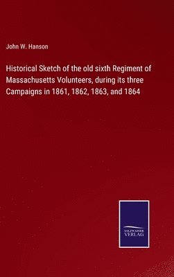 Historical Sketch of the old sixth Regiment of Massachusetts Volunteers, during its three Campaigns in 1861, 1862, 1863, and 1864