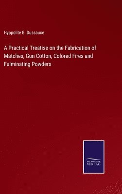 Hyppolite E Dussauce, Hyppolite E. Dussauce - Practical Treatise on the Fabrication of Matches, Gun Cotton, Colored Fires and Fulminating Powders, Inbunden