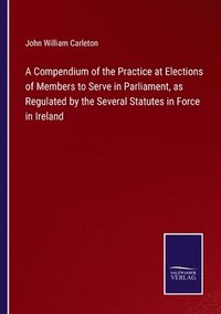 bokomslag A Compendium of the Practice at Elections of Members to Serve in Parliament, as Regulated by the Several Statutes in Force in Ireland