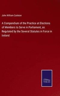 bokomslag A Compendium of the Practice at Elections of Members to Serve in Parliament, as Regulated by the Several Statutes in Force in Ireland