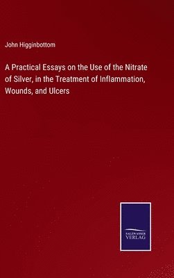 Practical Essays on the Use of the Nitrate of Silver, in the Treatment of Inflammation, Wounds, and Ulcers
