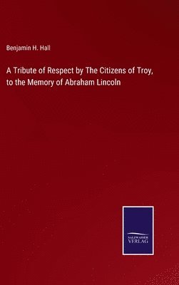 Benjamin H Hall, Benjamin H. Hall - Tribute of Respect by The Citizens of Troy, to the Memory of Abraham Lincoln, Inbunden