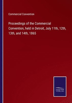 Proceedings of the Commercial Convention, held in Detroit, July 11th, 12th, 13th, and 14th, 1865 1