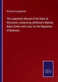 bokomslag Legislative Manual of the State of Wisconsin, comprising Jefferson's Manual, Rules, Forms and Laws, for the Regulation of Business