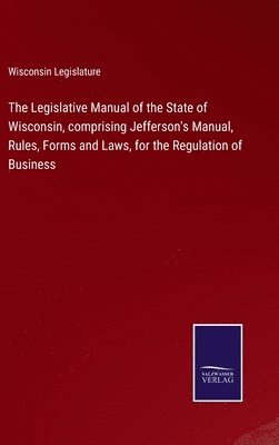 bokomslag Legislative Manual of the State of Wisconsin, comprising Jefferson's Manual, Rules, Forms and Laws, for the Regulation of Business