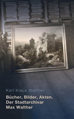 bokomslag Bücher, Bilder, Akten. Der Stadtarchivar Max Walther (1899-1976)