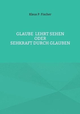 Glaube lehrt Sehen: Oder Sehkraft durch Glauben 1