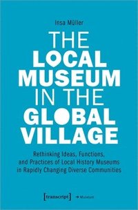 bokomslag The Local Museum in the Global Village  Rethinking Ideas, Functions, and Practices of Local History Museums in Rapidly Changing Diverse