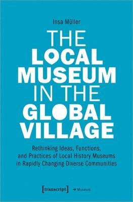 bokomslag The Local Museum in the Global Village  Rethinking Ideas, Functions, and Practices of Local History Museums in Rapidly Changing Diverse