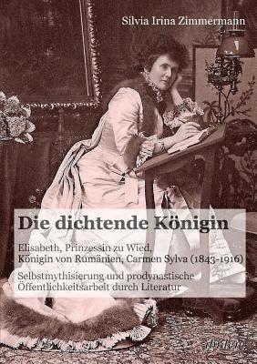 Silvia Irina Zimmermann - dichtende K�nigin. Elisabeth, Prinzessin zu Wied, K�nigin von Rum�nien, Carmen Sylva (1843-1916). Selbstmythisierung und prodynastische �ffentlichkeitsarbeit durch Literatur, Häftad