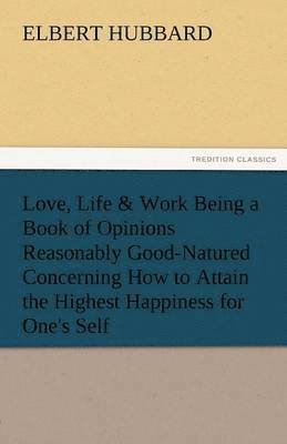 Love, Life & Work Being a Book of Opinions Reasonably Good-Natured Concerning How to Attain the Highest Happiness for One's Self 1