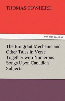 bokomslag The Emigrant Mechanic and Other Tales in Verse Together with Numerous Songs Upon Canadian Subjects