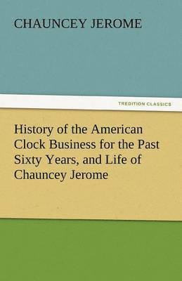 History of the American Clock Business for the Past Sixty Years, and Life of Chauncey Jerome 1