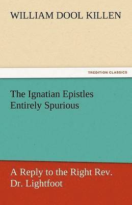 Ignatian Epistles Entirely Spurious a Reply to the Right REV. Dr. Lightfoot