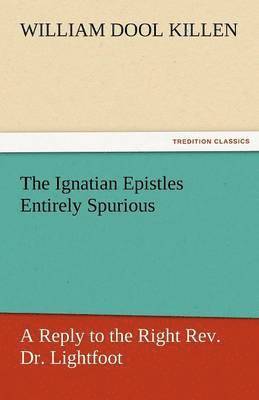 The Ignatian Epistles Entirely Spurious a Reply to the Right REV. Dr. Lightfoot 1