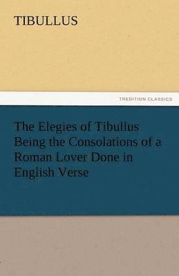 The Elegies of Tibullus Being the Consolations of a Roman Lover Done in English Verse 1