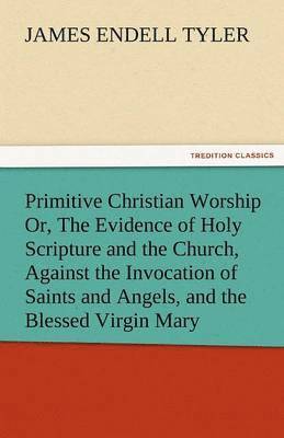 Primitive Christian Worship Or, the Evidence of Holy Scripture and the Church, Against the Invocation of Saints and Angels, and the Blessed Virgin Mar 1