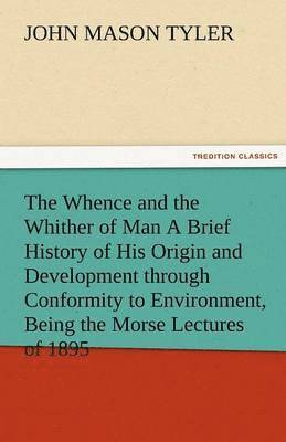 The Whence and the Whither of Man a Brief History of His Origin and Development Through Conformity to Environment, Being the Morse Lectures of 1895 1
