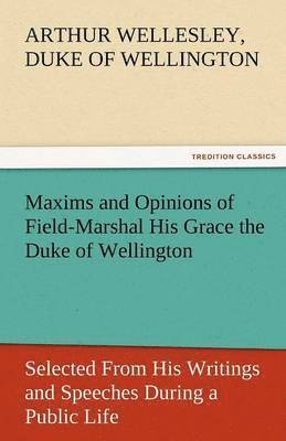 Maxims and Opinions of Field-Marshal His Grace the Duke of Wellington, Selected from His Writings and Speeches During a Public Life of More Than Half 1